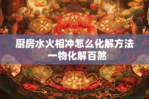 厨房水火相冲怎么化解方法  一物化解百煞