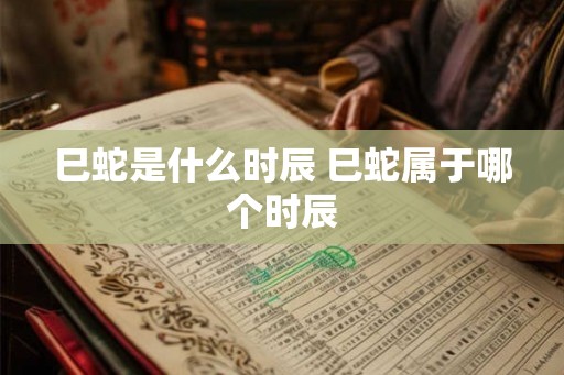 巳蛇是什么时辰 巳蛇属于哪个时辰
