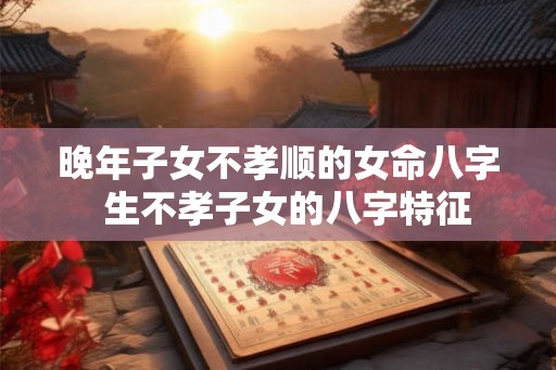 晚年子女不孝顺的女命八字  生不孝子女的八字特征