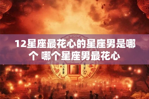12星座最花心的星座男是哪个 哪个星座男最花心 12星座最花心的星座男是哪个 哪个星座男最花心