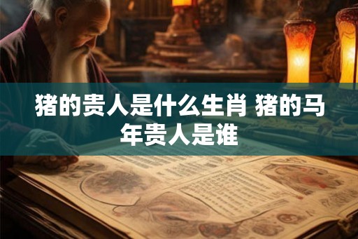 猪的贵人是什么生肖 猪的马年贵人是谁