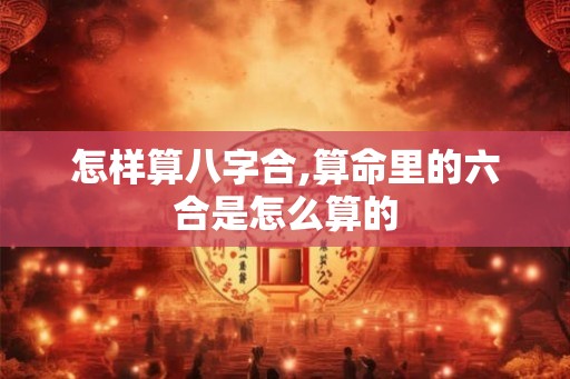 怎样算八字合,算命里的六合是怎么算的 怎样算八字合,算命里的六合是怎么算的