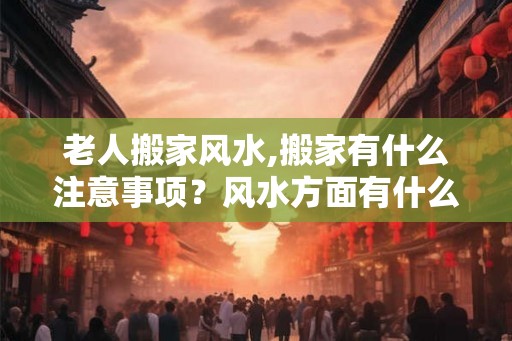 老人搬家风水,搬家有什么注意事项？风水方面有什么禁忌？