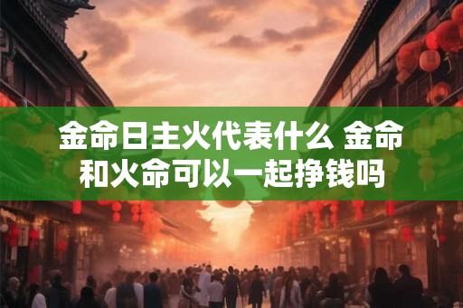 金命日主火代表什么 金命和火命可以一起挣钱吗