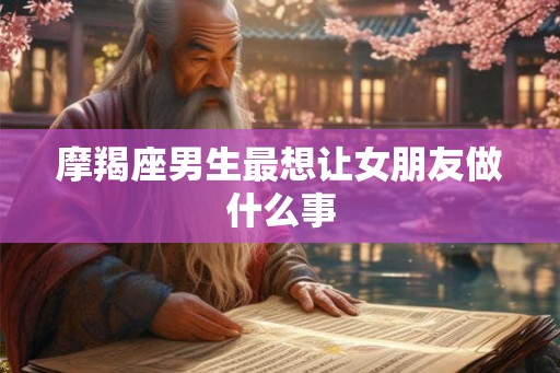摩羯座男生最想让女朋友做什么事 摩羯座男生最想让女朋友做什么事