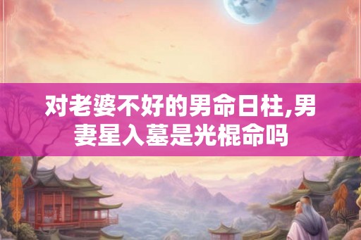 对老婆不好的男命日柱,男妻星入墓是光棍命吗