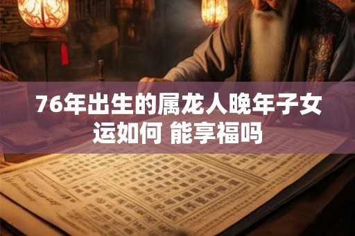 76年出生的属龙人晚年子女运如何 能享福吗