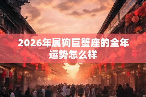 2026年属狗巨蟹座的全年运势怎么样 2026年属狗巨蟹座的全年运势怎么样
