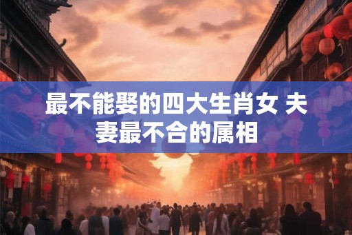 最不能娶的四大生肖女 夫妻最不合的属相