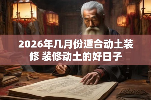 2026年几月份适合动土装修 装修动土的好日子