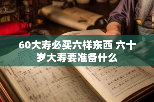 60大寿必买六样东西 六十岁大寿要准备什么