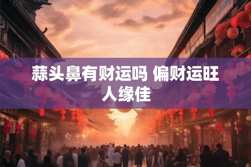 蒜头鼻有财运吗 偏财运旺人缘佳 蒜头鼻有财运吗 偏财运旺人缘佳