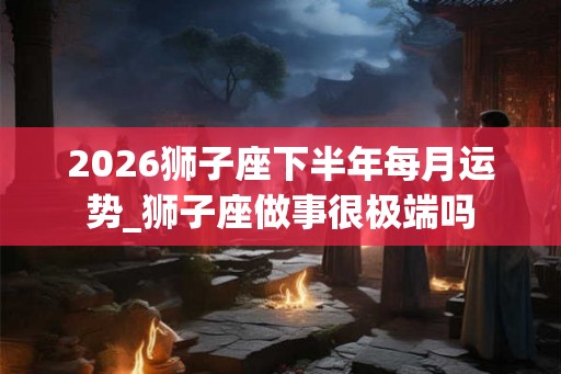2026狮子座下半年每月运势_狮子座做事很极端吗