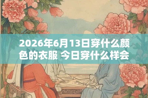 2026年6月13日穿什么颜色的衣服 今日穿什么样会顺遂