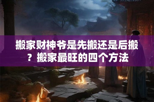 搬家财神爷是先搬还是后搬？搬家最旺的四个方法