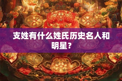 支姓有什么姓氏历史名人和明星？