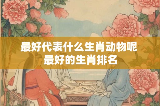 最好代表什么生肖动物呢 最好的生肖排名