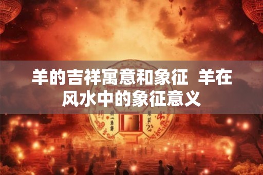 羊的吉祥寓意和象征  羊在风水中的象征意义