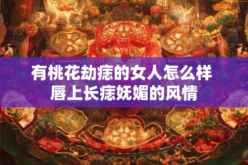 有桃花劫痣的女人怎么样 唇上长痣妩媚的风情