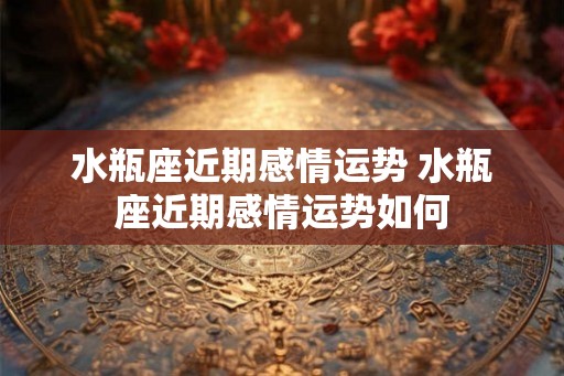 水瓶座近期感情运势 水瓶座近期感情运势如何