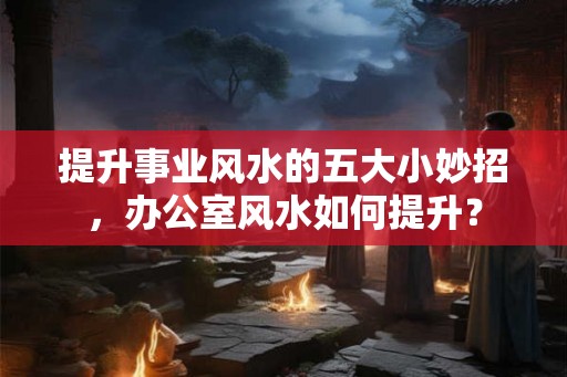 提升事业风水的五大小妙招，办公室风水如何提升？