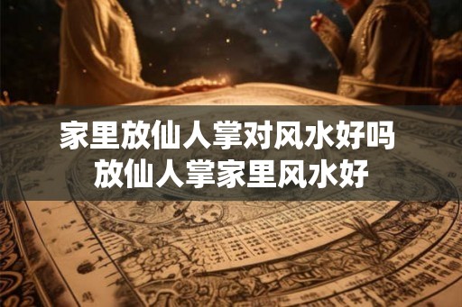家里放仙人掌对风水好吗 放仙人掌家里风水好