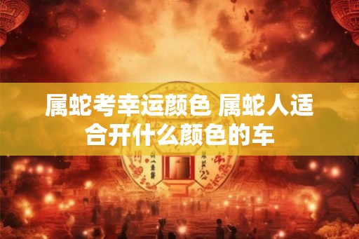 属蛇考幸运颜色 属蛇人适合开什么颜色的车 属蛇考幸运颜色 属蛇人适合开什么颜色的车