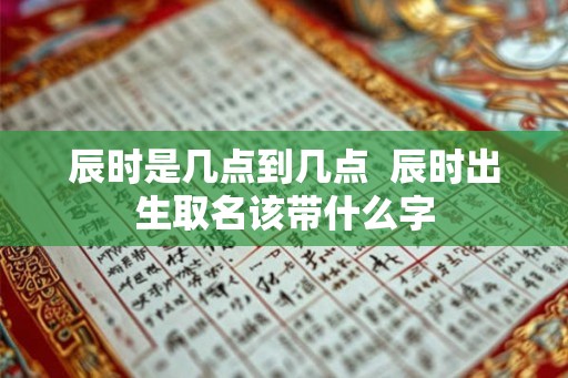 辰时是几点到几点  辰时出生取名该带什么字
