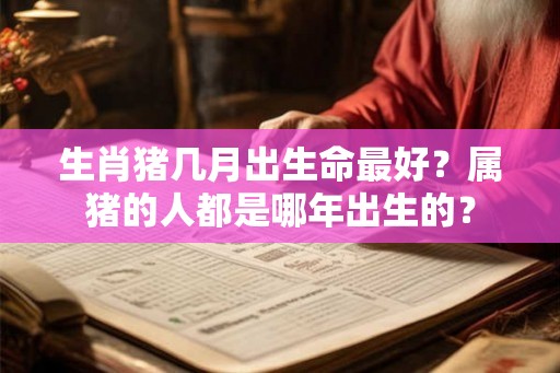 生肖猪几月出生命最好?属猪的人都是哪年出生的? 生肖猪几月出生命最好?属猪的人都是哪年出生的?