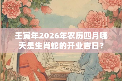 壬寅年2026年农历四月哪天是生肖蛇的开业吉日? 壬寅年2026年农历四月哪天是生肖蛇的开业吉日?