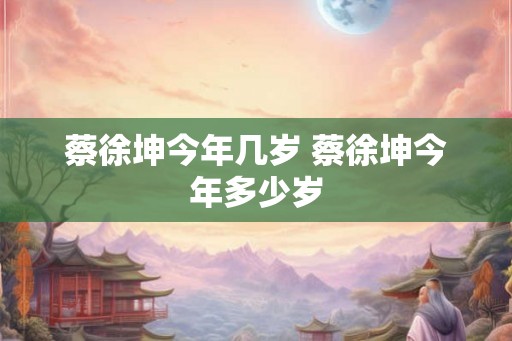 蔡徐坤今年几岁 蔡徐坤今年多少岁