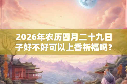 2026年农历四月二十九日子好不好可以上香祈福吗? 2026年农历四月二十九日子好不好可以上香祈福吗?