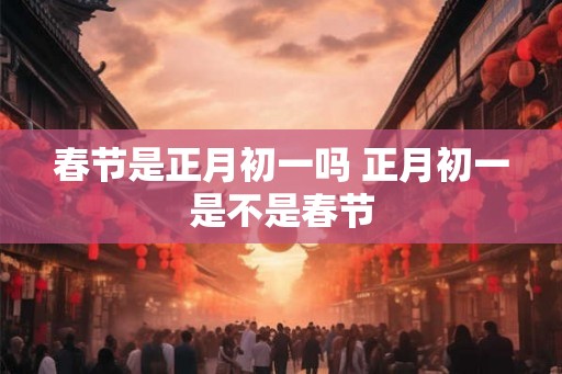 春节是正月初一吗 正月初一是不是春节