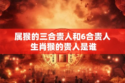 属猴的三合贵人和6合贵人 生肖猴的贵人是谁