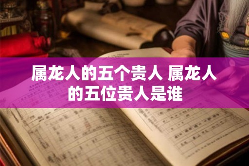 属龙人的五个贵人 属龙人的五位贵人是谁
