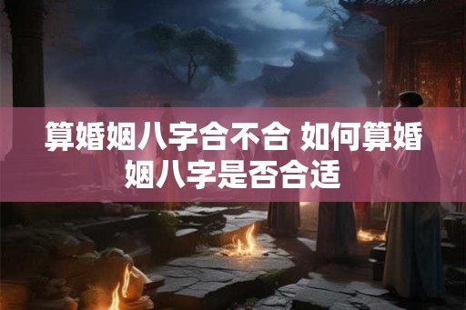 算婚姻八字合不合 如何算婚姻八字是否合适 算婚姻八字合不合 如何算婚姻八字是否合适