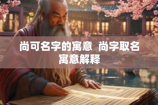 尚可名字的寓意 尚字取名寓意解释 尚可名字的寓意 尚字取名寓意解释