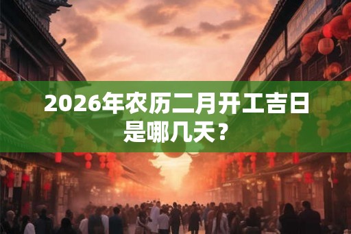 2026年农历二月开工吉日是哪几天？