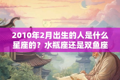 2010年2月出生的人是什么星座的？水瓶座还是双鱼座？