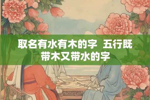 取名有水有木的字 五行既带木又带水的字 取名有水有木的字 五行既带木又带水的字