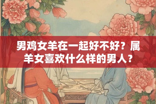 男鸡女羊在一起好不好？属羊女喜欢什么样的男人？