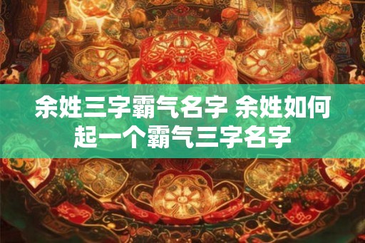 余姓三字霸气名字 余姓如何起一个霸气三字名字 余姓三字霸气名字 余姓如何起一个霸气三字名字