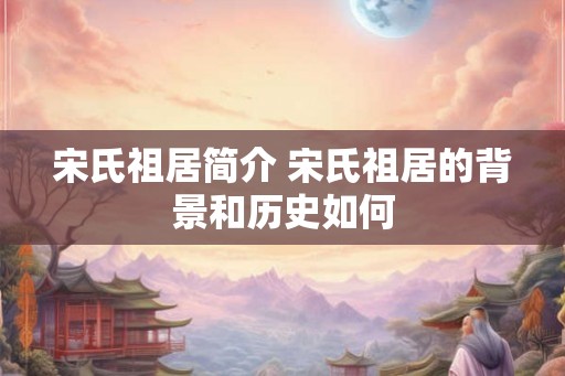 宋氏祖居简介 宋氏祖居的背景和历史如何