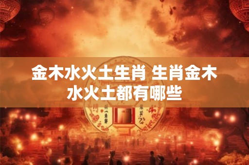 金木水火土生肖 生肖金木水火土都有哪些 金木水火土生肖 生肖金木水火土都有哪些