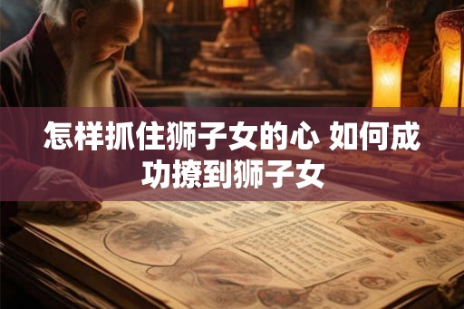 怎样抓住狮子女的心 如何成功撩到狮子女