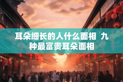 耳朵细长的人什么面相  九种最富贵耳朵面相