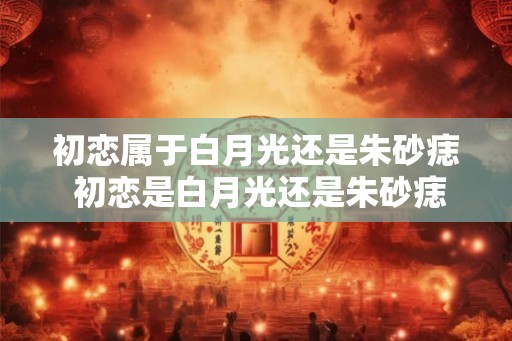 初恋属于白月光还是朱砂痣 初恋是白月光还是朱砂痣