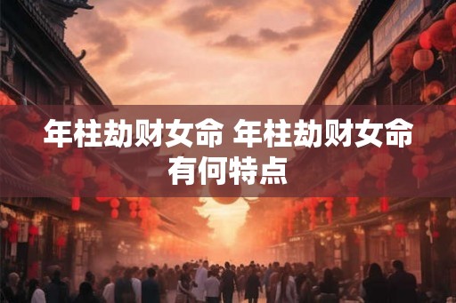 年柱劫财女命 年柱劫财女命有何特点 年柱劫财女命 年柱劫财女命有何特点