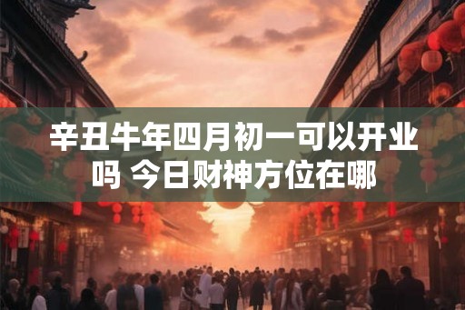 辛丑牛年四月初一可以开业吗 今日财神方位在哪