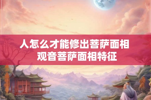 人怎么才能修出菩萨面相 观音菩萨面相特征 人怎么才能修出菩萨面相 观音菩萨面相特征